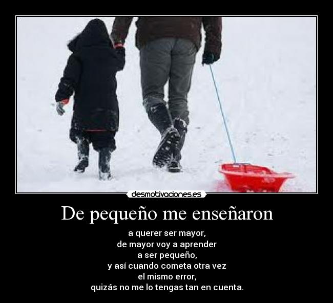 De pequeño me enseñaron - a querer ser mayor,
de mayor voy a aprender
a ser pequeño,
y así cuando cometa otra vez
el mismo error,
quizás no me lo tengas tan en cuenta.
