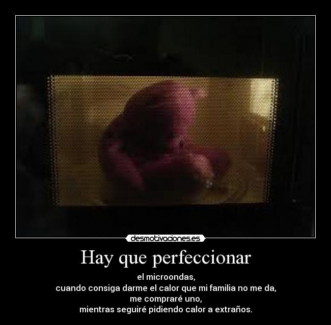 Hay que perfeccionar - el microondas,
cuando consiga darme el calor que mi familia no me da,
me compraré uno,
mientras seguiré pidiendo calor a extraños.