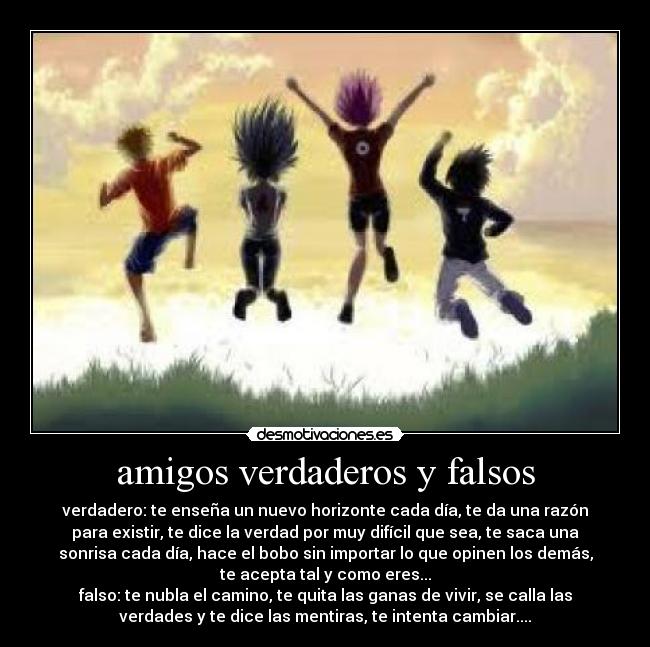 amigos verdaderos y falsos - verdadero: te enseña un nuevo horizonte cada día, te da una razón
para existir, te dice la verdad por muy difícil que sea, te saca una
sonrisa cada día, hace el bobo sin importar lo que opinen los demás,
te acepta tal y como eres...
falso: te nubla el camino, te quita las ganas de vivir, se calla las
verdades y te dice las mentiras, te intenta cambiar....