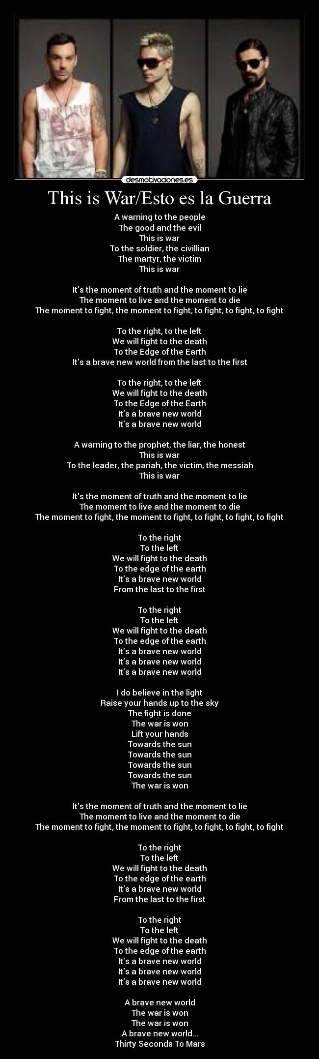 This is War/Esto es la Guerra - A warning to the people
The good and the evil
This is war
To the soldier, the civillian
The martyr, the victim
This is war

Its the moment of truth and the moment to lie
The moment to live and the moment to die
The moment to fight, the moment to fight, to fight, to fight, to fight

To the right, to the left
We will fight to the death
To the Edge of the Earth
Its a brave new world from the last to the first

To the right, to the left
We will fight to the death
To the Edge of the Earth
Its a brave new world
Its a brave new world

A warning to the prophet, the liar, the honest
This is war
To the leader, the pariah, the victim, the messiah
This is war

Its the moment of truth and the moment to lie
The moment to live and the moment to die
The moment to fight, the moment to fight, to fight, to fight, to fight

To the right
To the left
We will fight to the death
To the edge of the earth
Its a brave new world
From the last to the first

To the right
To the left
We will fight to the death
To the edge of the earth
Its a brave new world
Its a brave new world
Its a brave new world

I do believe in the light
Raise your hands up to the sky
The fight is done
The war is won
Lift your hands
Towards the sun
Towards the sun
Towards the sun
Towards the sun
The war is won

Its the moment of truth and the moment to lie
The moment to live and the moment to die
The moment to fight, the moment to fight, to fight, to fight, to fight

To the right
To the left
We will fight to the death
To the edge of the earth
Its a brave new world
From the last to the first

To the right
To the left
We will fight to the death
To the edge of the earth
Its a brave new world
Its a brave new world
Its a brave new world

A brave new world
The war is won
The war is won
A brave new world...
Thirty Seconds To Mars