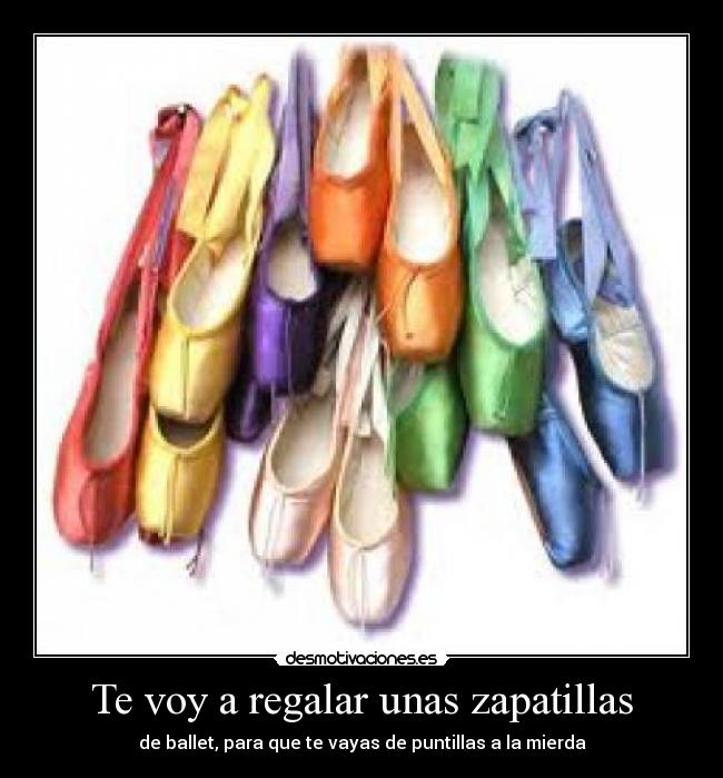 Te voy a regalar unas zapatillas - de ballet, para que te vayas de puntillas a la mierda