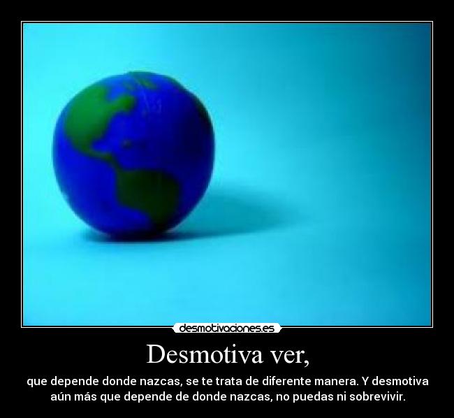 Desmotiva ver, - que depende donde nazcas, se te trata de diferente manera. Y desmotiva
aún más que depende de donde nazcas, no puedas ni sobrevivir.