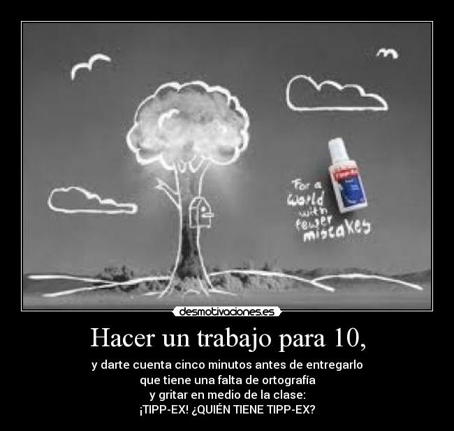 Hacer un trabajo para 10, - y darte cuenta cinco minutos antes de entregarlo
que tiene una falta de ortografía
y gritar en medio de la clase:
¡TIPP-EX! ¿QUIÉN TIENE TIPP-EX?