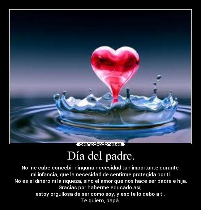 Día del padre. - No me cabe concebir ninguna necesidad tan importante durante 
mi infancia, que la necesidad de sentirme protegida por ti.
No es el dinero ni la riqueza, sino el amor que nos hace ser padre e hija.
Gracias por haberme educado así, 
estoy orgullosa de ser como soy, y eso te lo debo a ti. 
Te quiero, papá.