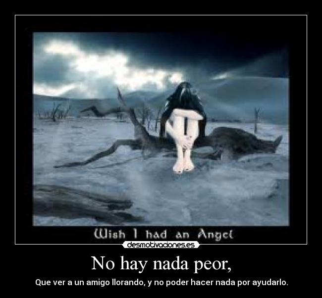 No hay nada peor, - Que ver a un amigo llorando, y no poder hacer nada por ayudarlo.