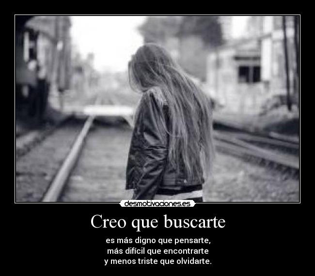 Creo que buscarte - es más digno que pensarte,
más difícil que encontrarte
y menos triste que olvidarte.