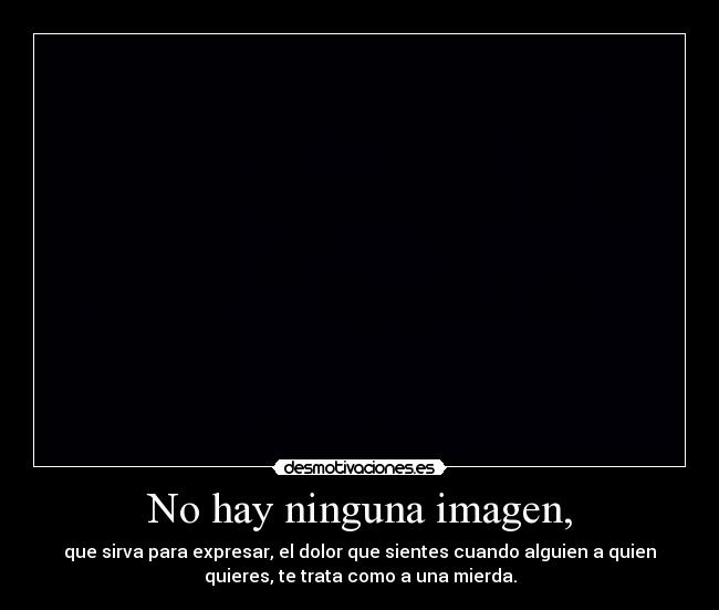 No hay ninguna imagen, - que sirva para expresar, el dolor que sientes cuando alguien a quien
quieres, te trata como a una mierda.