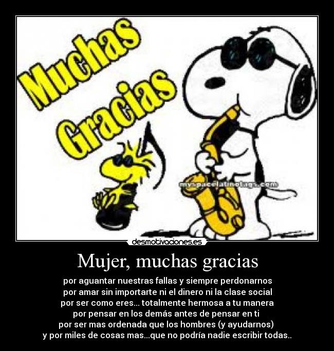 Mujer, muchas gracias - por aguantar nuestras fallas y siempre perdonarnos
por amar sin importarte ni el dinero ni la clase social
por ser como eres... totalmente hermosa a tu manera
por pensar en los demás antes de pensar en ti
por ser mas ordenada que los hombres (y ayudarnos)
y por miles de cosas mas...que no podría nadie escribir todas..