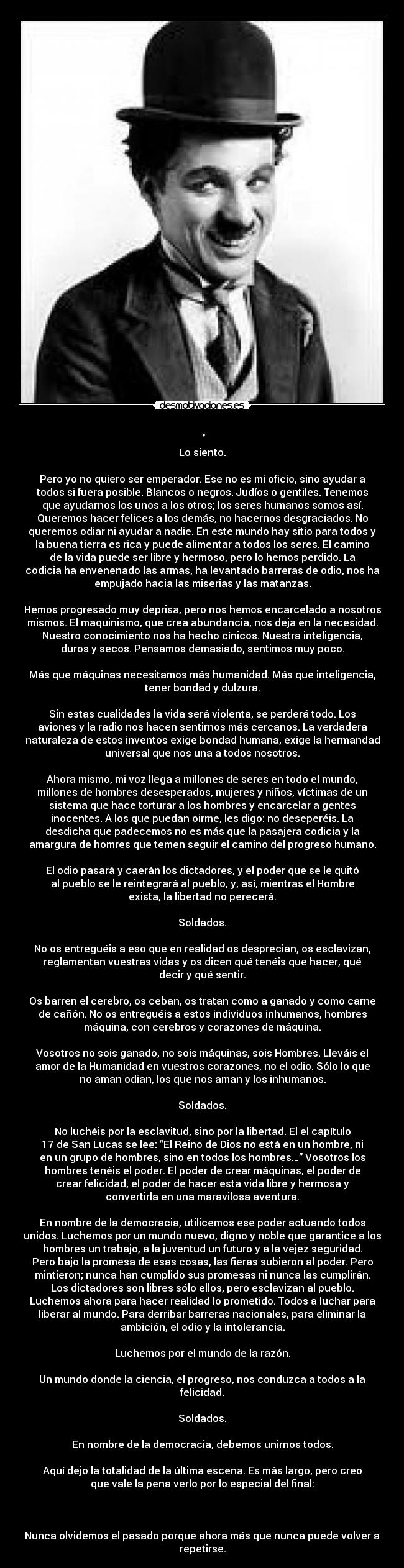 . - Lo siento.

Pero yo no quiero ser emperador. Ese no es mi oficio, sino ayudar a
todos si fuera posible. Blancos o negros. Judíos o gentiles. Tenemos
que ayudarnos los unos a los otros; los seres humanos somos así.
Queremos hacer felices a los demás, no hacernos desgraciados. No
queremos odiar ni ayudar a nadie. En este mundo hay sitio para todos y
la buena tierra es rica y puede alimentar a todos los seres. El camino
de la vida puede ser libre y hermoso, pero lo hemos perdido. La
codicia ha envenenado las armas, ha levantado barreras de odio, nos ha
empujado hacia las miserias y las matanzas.

Hemos progresado muy deprisa, pero nos hemos encarcelado a nosotros
mismos. El maquinismo, que crea abundancia, nos deja en la necesidad.
Nuestro conocimiento nos ha hecho cínicos. Nuestra inteligencia,
duros y secos. Pensamos demasiado, sentimos muy poco.

Más que máquinas necesitamos más humanidad. Más que inteligencia,
tener bondad y dulzura.

Sin estas cualidades la vida será violenta, se perderá todo. Los
aviones y la radio nos hacen sentirnos más cercanos. La verdadera
naturaleza de estos inventos exige bondad humana, exige la hermandad
universal que nos una a todos nosotros.

Ahora mismo, mi voz llega a millones de seres en todo el mundo,
millones de hombres desesperados, mujeres y niños, víctimas de un
sistema que hace torturar a los hombres y encarcelar a gentes
inocentes. A los que puedan oirme, les digo: no deseperéis. La
desdicha que padecemos no es más que la pasajera codicia y la
amargura de homres que temen seguir el camino del progreso humano.

El odio pasará y caerán los dictadores, y el poder que se le quitó
al pueblo se le reintegrará al pueblo, y, así, mientras el Hombre
exista, la libertad no perecerá.

Soldados.

No os entreguéis a eso que en realidad os desprecian, os esclavizan,
reglamentan vuestras vidas y os dicen qué tenéis que hacer, qué
decir y qué sentir.

Os barren el cerebro, os ceban, os tratan como a ganado y como carne
de cañón. No os entreguéis a estos individuos inhumanos, hombres
máquina, con cerebros y corazones de máquina.

Vosotros no sois ganado, no sois máquinas, sois Hombres. Lleváis el
amor de la Humanidad en vuestros corazones, no el odio. Sólo lo que
no aman odian, los que nos aman y los inhumanos.

Soldados.

No luchéis por la esclavitud, sino por la libertad. El el capítulo
17 de San Lucas se lee: “El Reino de Dios no está en un hombre, ni
en un grupo de hombres, sino en todos los hombres…” Vosotros los
hombres tenéis el poder. El poder de crear máquinas, el poder de
crear felicidad, el poder de hacer esta vida libre y hermosa y
convertirla en una maravilosa aventura.

En nombre de la democracia, utilicemos ese poder actuando todos
unidos. Luchemos por un mundo nuevo, digno y noble que garantice a los
hombres un trabajo, a la juventud un futuro y a la vejez seguridad.
Pero bajo la promesa de esas cosas, las fieras subieron al poder. Pero
mintieron; nunca han cumplido sus promesas ni nunca las cumplirán.
Los dictadores son libres sólo ellos, pero esclavizan al pueblo.
Luchemos ahora para hacer realidad lo prometido. Todos a luchar para
liberar al mundo. Para derribar barreras nacionales, para eliminar la
ambición, el odio y la intolerancia.

Luchemos por el mundo de la razón.

Un mundo donde la ciencia, el progreso, nos conduzca a todos a la
felicidad.

Soldados.

En nombre de la democracia, debemos unirnos todos.

Aquí dejo la totalidad de la última escena. Es más largo, pero creo
que vale la pena verlo por lo especial del final:



Nunca olvidemos el pasado porque ahora más que nunca puede volver a
repetirse.