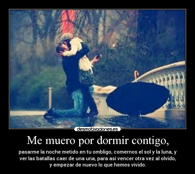 Me muero por dormir contigo, - pasarme la noche metido en tu ombligo, comernos el sol y la luna, y
ver las batallas caer de una una, para así vencer otra vez al olvido,
y empezar de nuevo lo que hemos vivido.