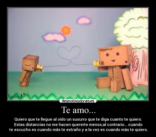 Te amo... - Quiero que te llegue al oído un susurro que te diga cuanto te quiero.
Estas distancias no me hacen quererte menos,al contrario... cuando
 te escucho es cuando más te extraño y a la vez es cuando más te quiero.