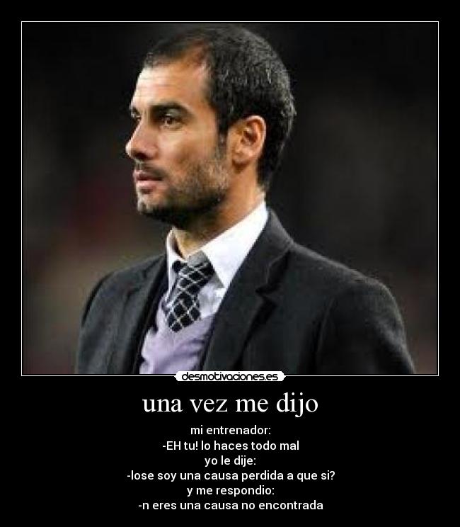 una vez me dijo - mi entrenador:
-EH tu! lo haces todo mal
yo le dije:
-lose soy una causa perdida a que si?
y me respondio:
-n eres una causa no encontrada
