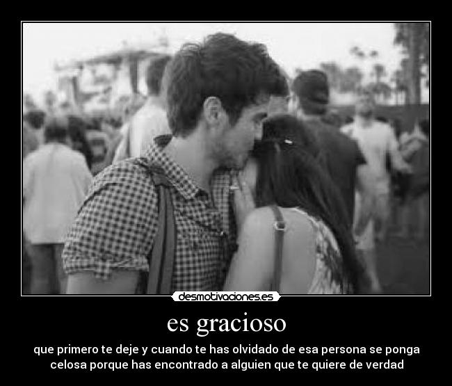 es gracioso - que primero te deje y cuando te has olvidado de esa persona se ponga
celosa porque has encontrado a alguien que te quiere de verdad