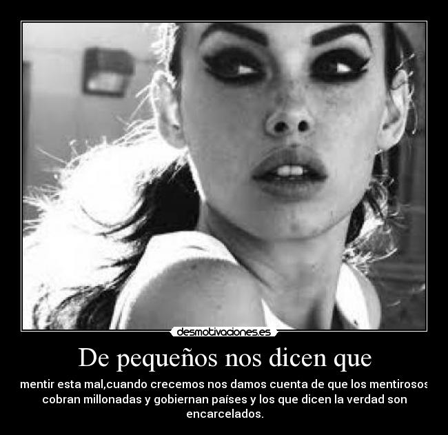 De pequeños nos dicen que - mentir esta mal,cuando crecemos nos damos cuenta de que los mentirosos
cobran millonadas y gobiernan países y los que dicen la verdad son
encarcelados.
