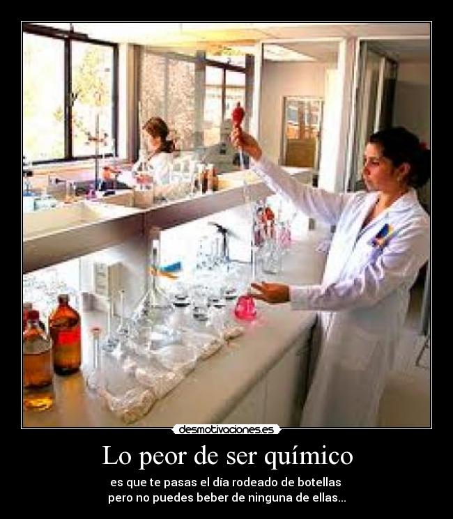 Lo peor de ser químico - es que te pasas el día rodeado de botellas 
pero no puedes beber de ninguna de ellas...