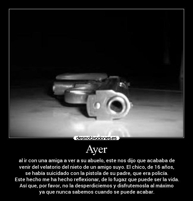 Ayer - al ir con una amiga a ver a su abuelo, este nos dijo que acababa de
venir del velatorio del nieto de un amigo suyo. El chico, de 16 años,
se había suicidado con la pistola de su padre, que era policía.
Este hecho me ha hecho reflexionar, de lo fugaz que puede ser la vida.
Así que, por favor, no la desperdiciemos y disfrutemosla al máximo
ya que nunca sabemos cuando se puede acabar.