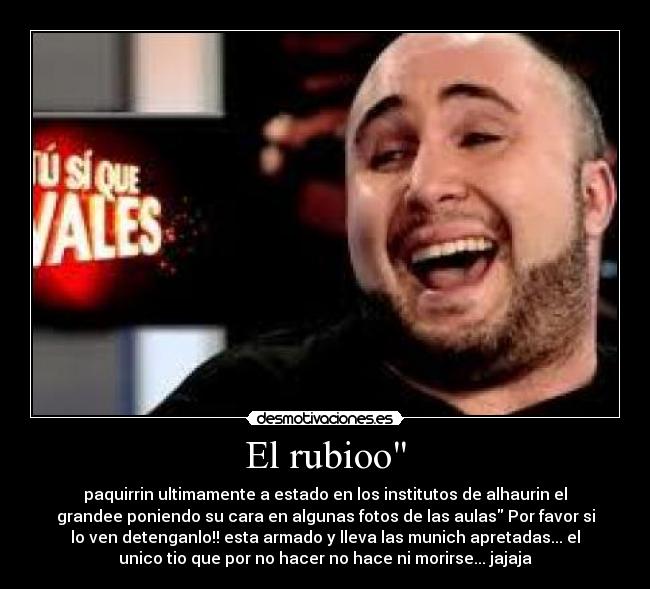 El rubioo - paquirrin ultimamente a estado en los institutos de alhaurin el
grandee poniendo su cara en algunas fotos de las aulas Por favor si
lo ven detenganlo!! esta armado y lleva las munich apretadas... el
unico tio que por no hacer no hace ni morirse... jajaja