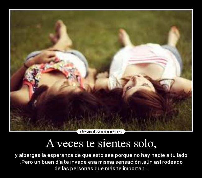 A veces te sientes solo, - y albergas la esperanza de que esto sea porque no hay nadie a tu lado
.Pero un buen día te invade esa misma sensación ,aún así rodeado
de las personas que más te importan...