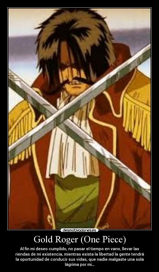 Gold Roger (One Piece) - Al fin mi deseo cumplido, no pasar el tiempo en vano, llevar las
riendas de mi existencia, mientras exista la libertad la gente tendrá
la oportunidad de conducir sus vidas, que nadie malgaste una sola
lágrima por mi…