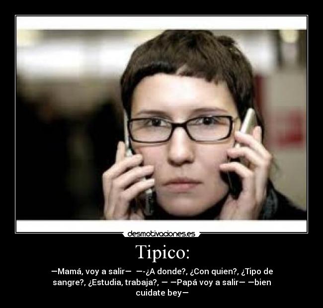 Tipico: - —Mamá, voy a salir— —-¿A donde?, ¿Con quien?, ¿Tipo de
sangre?, ¿Estudia, trabaja?, — —Papá voy a salir— —bien
cuidate bey—
