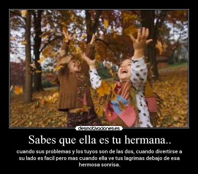 Sabes que ella es tu hermana.. - cuando sus problemas y los tuyos son de las dos, cuando divertirse a
su lado es facil pero mas cuando ella ve tus lagrimas debajo de esa
hermosa sonrisa.