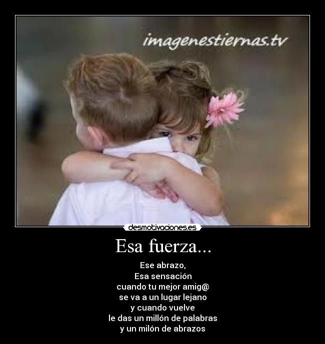 Esa fuerza... - Ese abrazo,
Esa sensación
cuando tu mejor amig@
se va a un lugar lejano
y cuando vuelve
le das un millón de palabras
y un milón de abrazos
