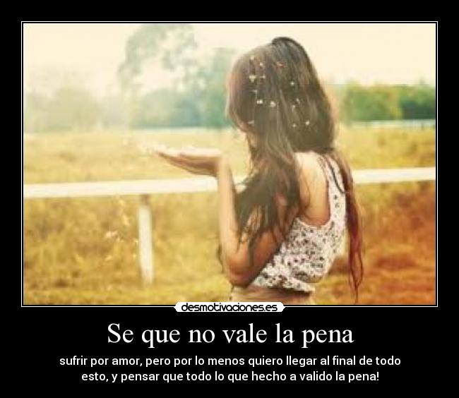 Se que no vale la pena - sufrir por amor, pero por lo menos quiero llegar al final de todo
esto, y pensar que todo lo que hecho a valido la pena!