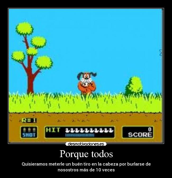 Porque todos - Quisieramos meterle un buén tiro en la cabeza por burlarse de
nosostros más de 10 veces