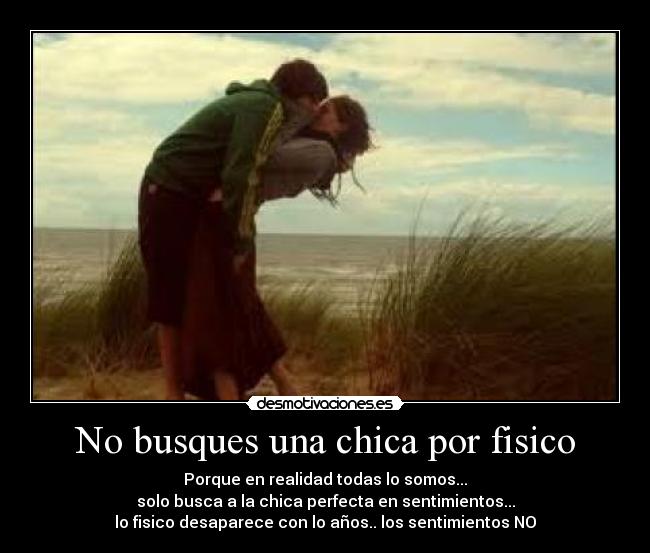 No busques una chica por fisico - Porque en realidad todas lo somos...
solo busca a la chica perfecta en sentimientos...
lo fisico desaparece con lo años.. los sentimientos NO