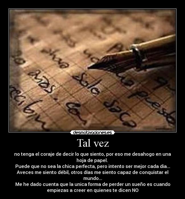 Tal vez - no tenga el coraje de decir lo que siento, por eso me desahogo en una
hoja de papel. 
Puede que no sea la chica perfecta, pero intento ser mejor cada dia...
Aveces me siento débil, otros días me siento capaz de conquistar el
mundo...
Me he dado cuenta que la unica forma de perder un sueño es cuando
empiezas a creer en quienes te dicen NO