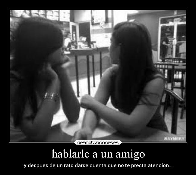 hablarle a un amigo - y despues de un rato darse cuenta que no te presta atencion...