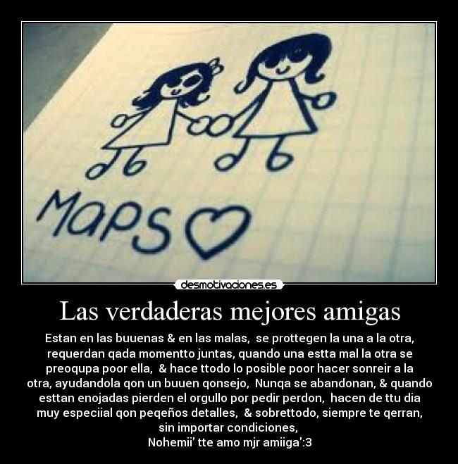 Las verdaderas mejores amigas - Estan en las buuenas & en las malas,  se prottegen la una a la otra,
requerdan qada momentto juntas, quando una estta mal la otra se
preoqupa poor ella,  & hace ttodo lo posible poor hacer sonreir a la
otra, ayudandola qon un buuen qonsejo,  Nunqa se abandonan, & quando
esttan enojadas pierden el orgullo por pedir perdon,  hacen de ttu dia
muy especiial qon peqeños detalles,  & sobrettodo, siempre te qerran,
sin importar condiciones, 
Nohemii tte amo mjr amiiga:3