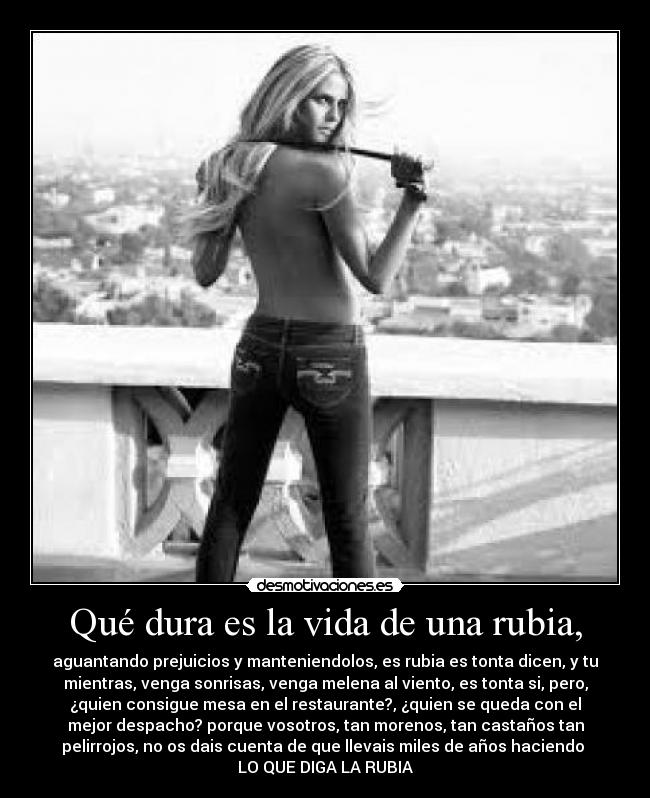 Qué dura es la vida de una rubia, - aguantando prejuicios y manteniendolos, es rubia es tonta dicen, y tu
mientras, venga sonrisas, venga melena al viento, es tonta si, pero,
¿quien consigue mesa en el restaurante?, ¿quien se queda con el
mejor despacho? porque vosotros, tan morenos, tan castaños tan
pelirrojos, no os dais cuenta de que llevais miles de años haciendo 
LO QUE DIGA LA RUBIA