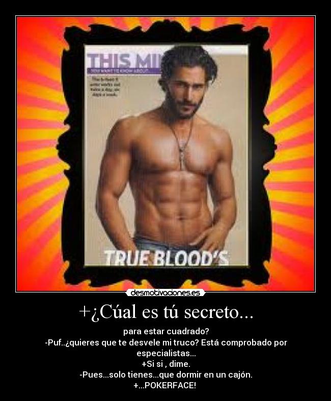 +¿Cúal es tú secreto... - para estar cuadrado?
-Puf..¿quieres que te desvele mi truco? Está comprobado por especialistas...
+Si si , dime.
-Pues...solo tienes...que dormir en un cajón.
+...POKERFACE! ☻
