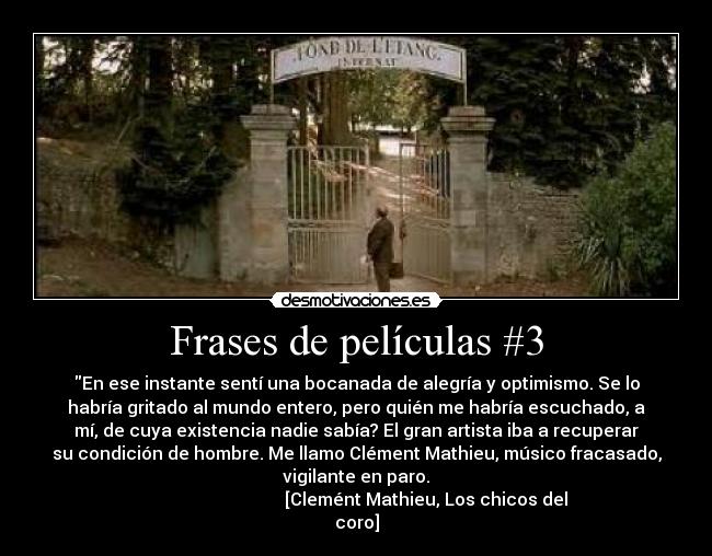 Frases de películas #3 - En ese instante sentí una bocanada de alegría y optimismo. Se lo
habría gritado al mundo entero, pero quién me habría escuchado, a
mí, de cuya existencia nadie sabía? El gran artista iba a recuperar
su condición de hombre. Me llamo Clément Mathieu, músico fracasado,
vigilante en paro.
                                [Clemént Mathieu, Los chicos del
coro]