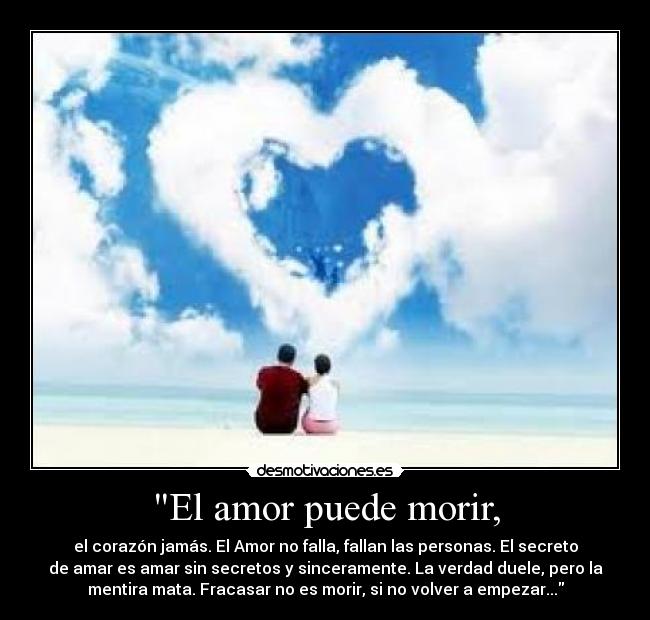 El amor puede morir, - el corazón jamás. El Amor no falla, fallan las personas. El secreto
de amar es amar sin secretos y sinceramente. La verdad duele, pero la
mentira mata. Fracasar no es morir, si no volver a empezar...