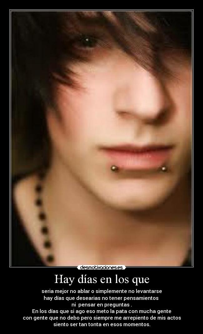 Hay días en los que - seria mejor no ablar o simplemente no levantarse
hay días que desearias no tener pensamientos 
ni  pensar en preguntas .
En los días que si ago eso meto la pata con mucha gente
con gente que no debo pero siempre me arrepiento de mis actos
siento ser tan tonta en esos momentos.