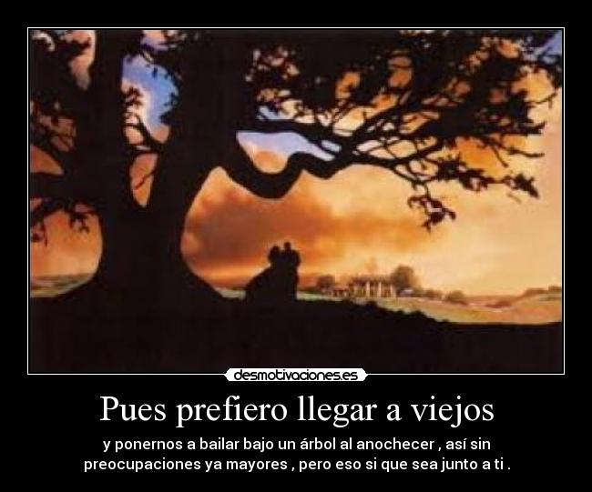 Pues prefiero llegar a viejos - y ponernos a bailar bajo un árbol al anochecer , asà sin
preocupaciones ya mayores , pero eso si que sea junto a ti .