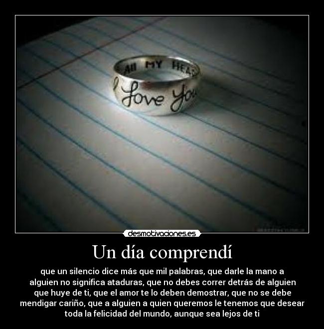Un día comprendí - que un silencio dice más que mil palabras, que darle la mano a
alguien no significa ataduras, que no debes correr detrás de alguien
que huye de ti, que el amor te lo deben demostrar, que no se debe
mendigar cariño, que a alguien a quien queremos le tenemos que desear
toda la felicidad del mundo, aunque sea lejos de ti