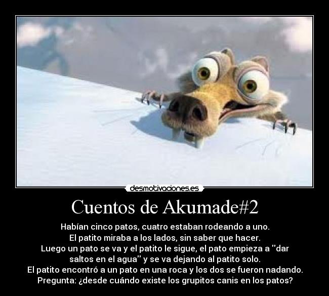 Cuentos de Akumade#2 - Habían cinco patos, cuatro estaban rodeando a uno.
El patito miraba a los lados, sin saber que hacer.
Luego un pato se va y el patito le sigue, el pato empieza a dar
saltos en el agua y se va dejando al patito solo.
El patito encontró a un pato en una roca y los dos se fueron nadando.
Pregunta: ¿desde cuándo existe los grupitos canis en los patos?