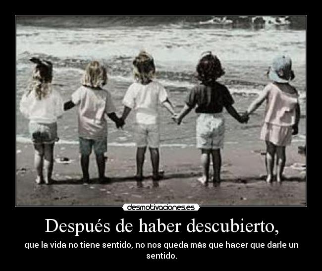 Después de haber descubierto, - que la vida no tiene sentido, no nos queda más que hacer que darle un sentido.