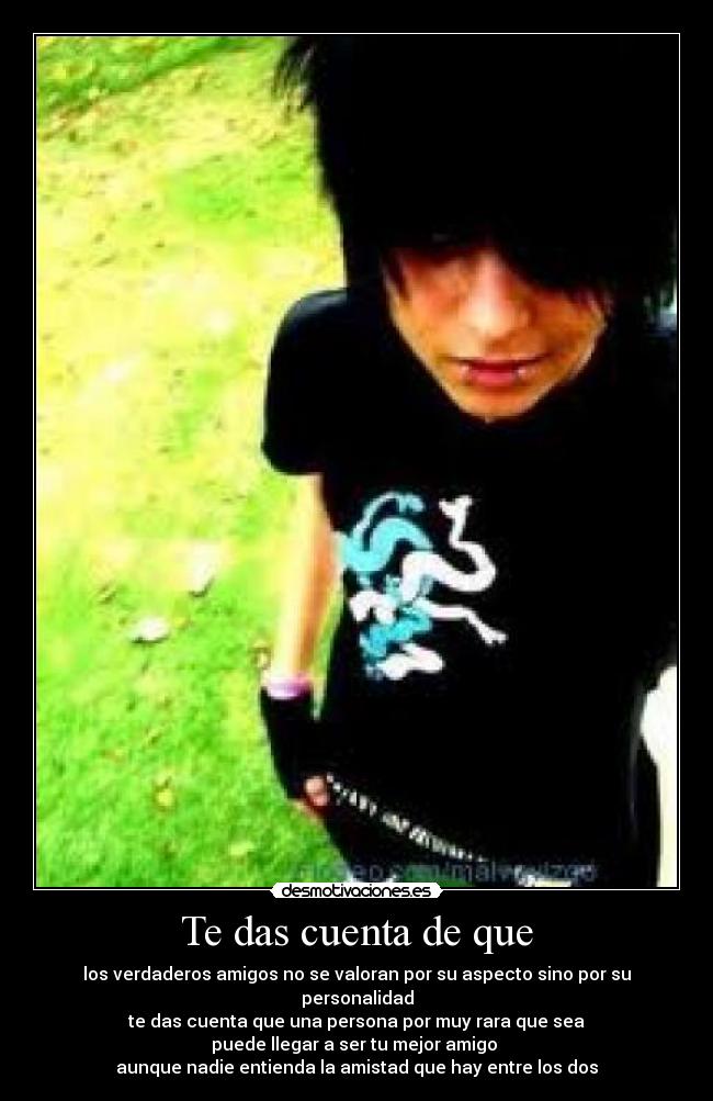 Te das cuenta de que - los verdaderos amigos no se valoran por su aspecto sino por su personalidad
te das cuenta que una persona por muy rara que sea
puede llegar a ser tu mejor amigo 
aunque nadie entienda la amistad que hay entre los dos