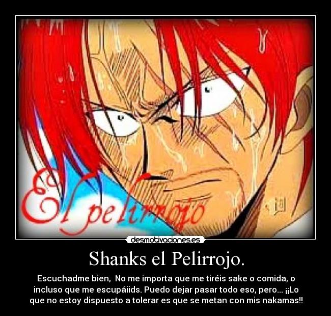 Shanks el Pelirrojo. - Escuchadme bien, No me importa que me tiréis sake o comida, o
incluso que me escupáiids. Puedo dejar pasar todo eso, pero... ¡¡Lo
que no estoy dispuesto a tolerar es que se metan con mis nakamas!!