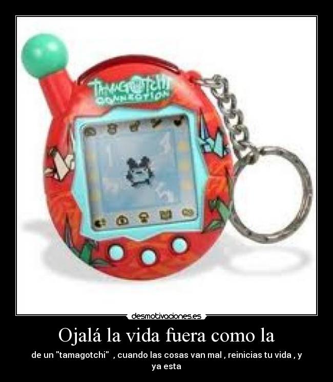 Ojalá la vida fuera como la - de un tamagotchi  , cuando las cosas van mal , reinicias tu vida , y ya esta