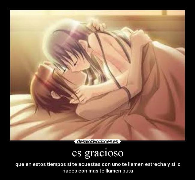 es gracioso - que en estos tiempos si te acuestas con uno te llamen estrecha y si lo
haces con mas te llamen puta