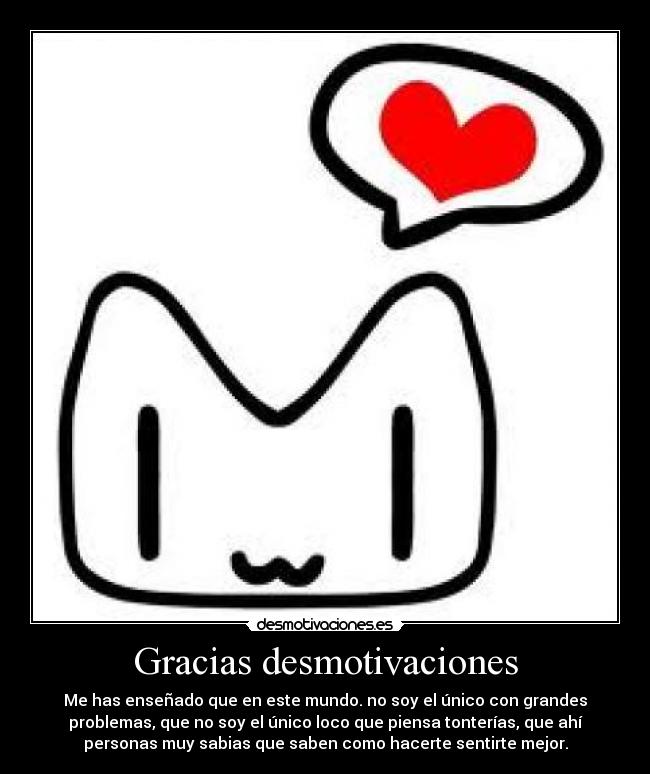 Gracias desmotivaciones - Me has enseñado que en este mundo. no soy el único con grandes
problemas, que no soy el único loco que piensa tonterías, que ahí
personas muy sabias que saben como hacerte sentirte mejor.