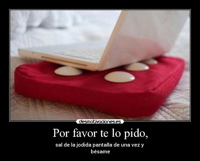 Por favor te lo pido, - sal de la jodida pantalla de una vez y
bésame