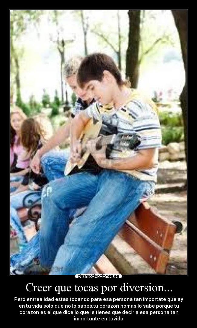 Creer que tocas por diversion... - Pero enrrealidad estas tocando para esa persona tan importate que ay
en tu vida solo que no lo sabes,tu corazon nomas lo sabe porque tu
corazon es el que dice lo que le tienes que decir a esa persona tan
importante en tuvida