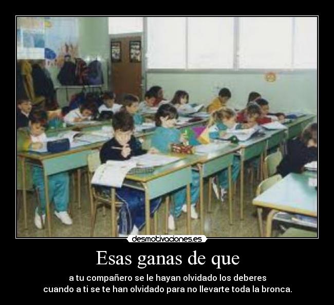 Esas ganas de que - a tu compañero se le hayan olvidado los deberes
cuando a ti se te han olvidado para no llevarte toda la bronca.