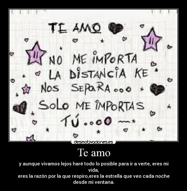 Te amo - y aunque vivamos lejos haré todo lo posible para ir a verte, eres mi vida,
eres la razón por la que respiro,eres la estrella que veo cada noche desde mi ventana.
